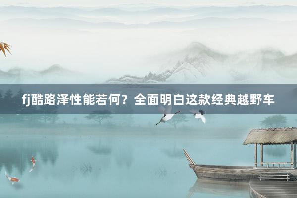 fj酷路泽性能若何？全面明白这款经典越野车